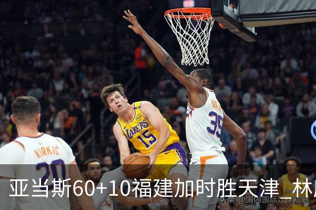亚当斯60+10福建加时胜天津 林庭谦31+6+8