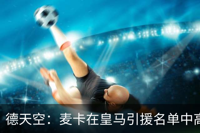 德天空：麦卡在皇马引援名单中高居前列，穆帅很欣赏他的对抗能力