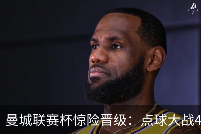 曼城联赛杯惊险晋级：点球大战4-3力克布莱顿，鲁利两扑点立功