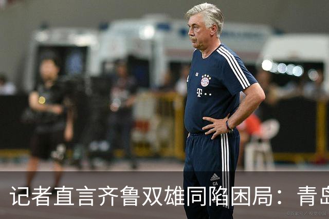 记者直言齐鲁双雄同陷困局：青岛赛程吃亏，山东选援出问题