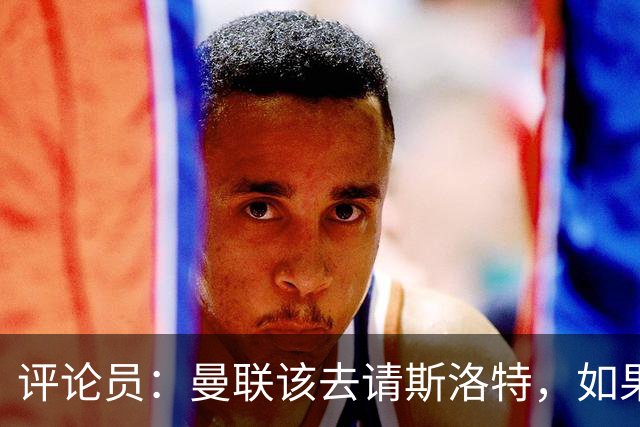 评论员：曼联该去请斯洛特，如果能请到就该立刻解雇卡里克