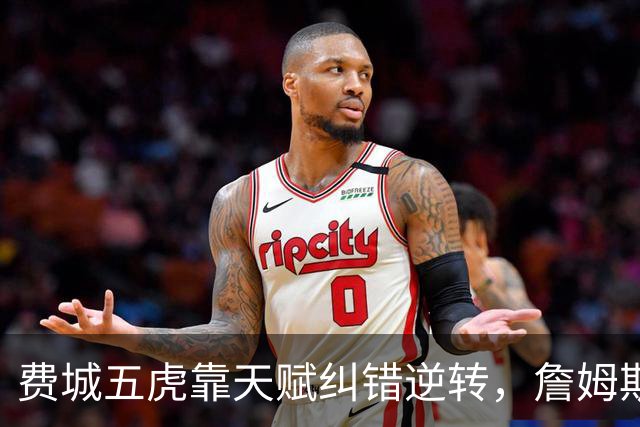 费城五虎靠天赋纠错逆转，詹姆斯终于不需要扛大旗