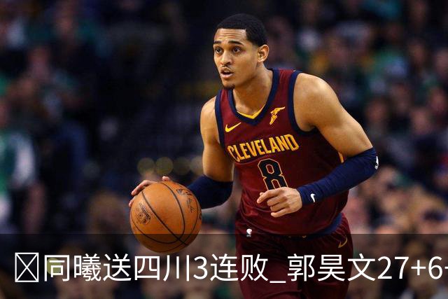 🏀同曦送四川3连败 郭昊文27+6+9 杜润旺4记三分 亚当斯17+7
